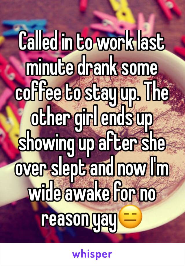 Called in to work last minute drank some coffee to stay up. The other girl ends up showing up after she over slept and now I'm wide awake for no reason yay😑