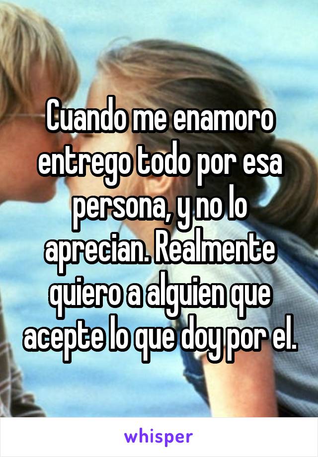 Cuando me enamoro entrego todo por esa persona, y no lo aprecian. Realmente quiero a alguien que acepte lo que doy por el.