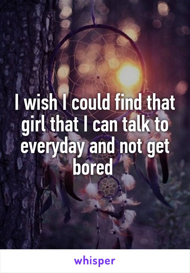 I wish I could find that girl that I can talk to everyday and not get bored 