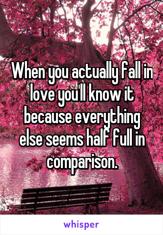 When you actually fall in love you'll know it because everything else seems half full in comparison.