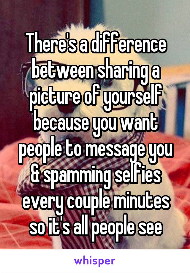 There's a difference between sharing a picture of yourself because you want people to message you & spamming selfies every couple minutes so it's all people see