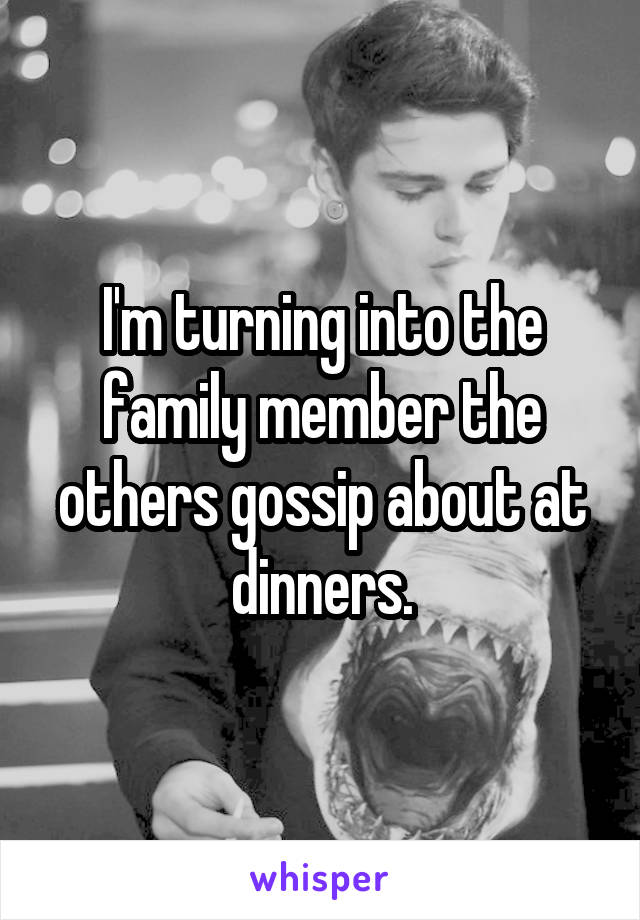 I'm turning into the family member the others gossip about at dinners.