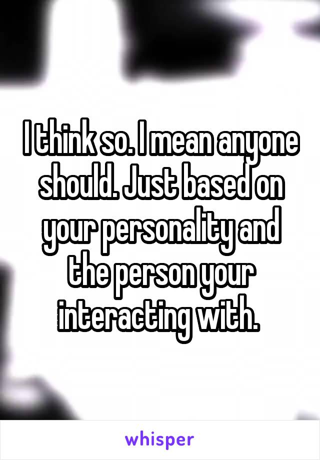 I think so. I mean anyone should. Just based on your personality and the person your interacting with. 