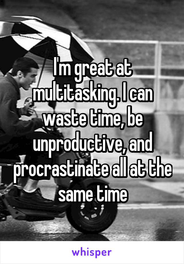 I'm great at multitasking. I can waste time, be unproductive, and procrastinate all at the same time