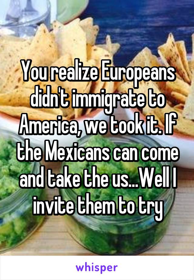 You realize Europeans didn't immigrate to America, we took it. If the Mexicans can come and take the us...Well I invite them to try