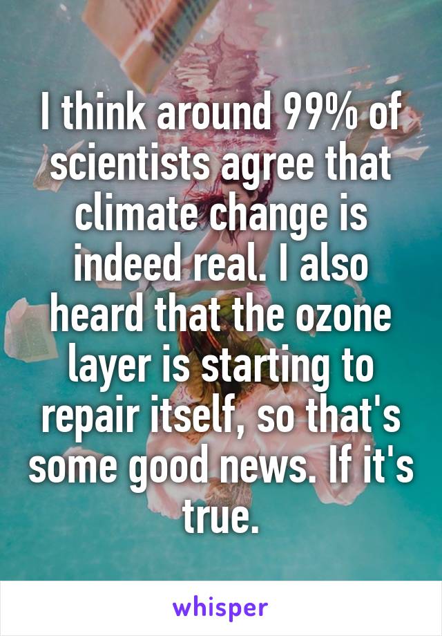 I think around 99% of scientists agree that climate change is indeed real. I also heard that the ozone layer is starting to repair itself, so that's some good news. If it's true.