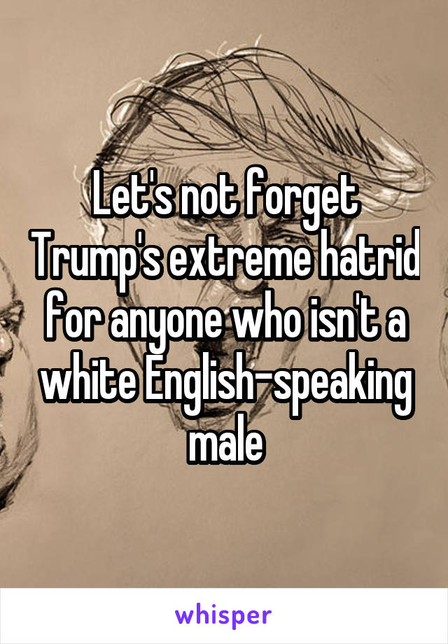 Let's not forget Trump's extreme hatrid for anyone who isn't a white English-speaking male