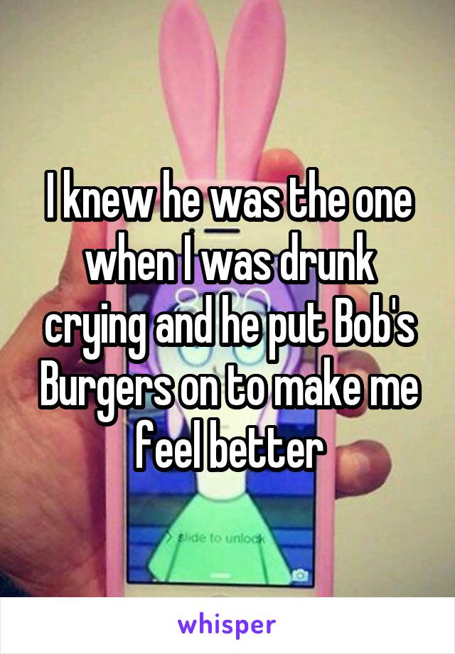 I knew he was the one when I was drunk crying and he put Bob's Burgers on to make me feel better