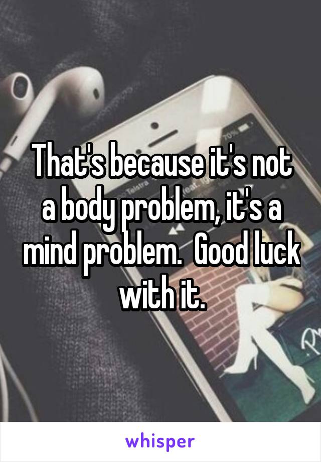 That's because it's not a body problem, it's a mind problem.  Good luck with it.