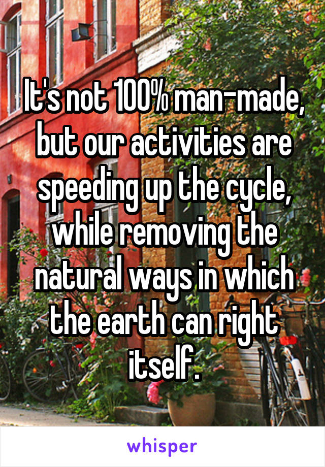 It's not 100% man-made, but our activities are speeding up the cycle, while removing the natural ways in which the earth can right itself.