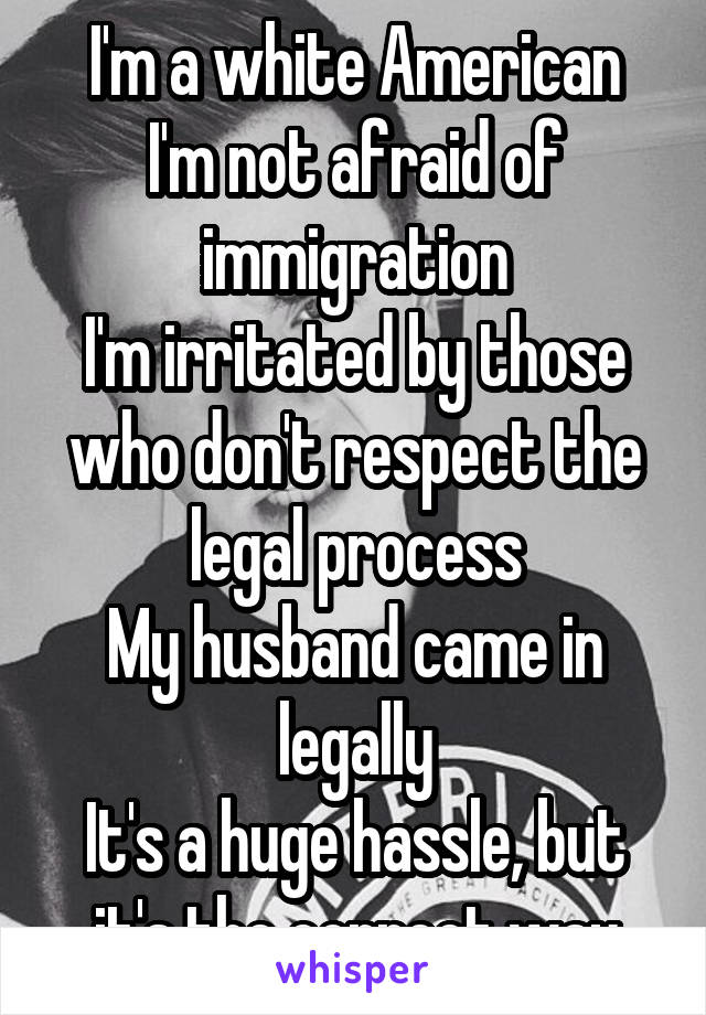 I'm a white American
I'm not afraid of immigration
I'm irritated by those who don't respect the legal process
My husband came in legally
It's a huge hassle, but it's the correct way