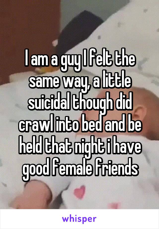 I am a guy I felt the same way, a little suicidal though did crawl into bed and be held that night i have good female friends