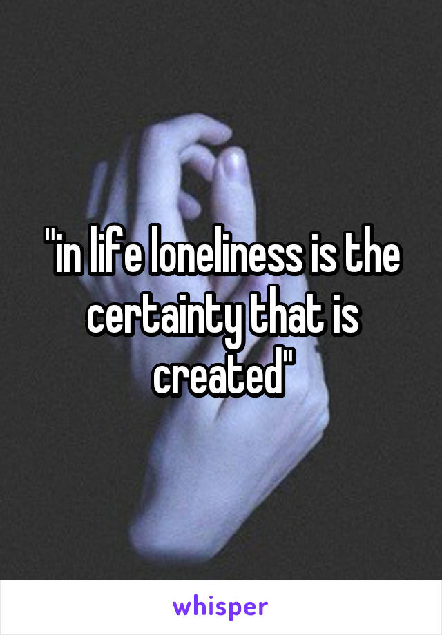 "in life loneliness is the certainty that is created"