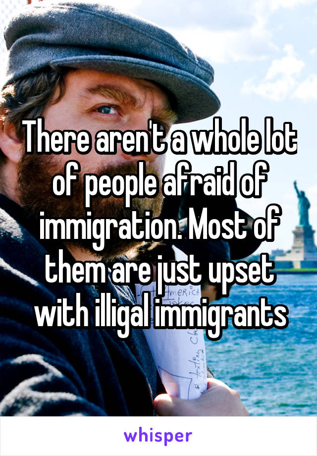 There aren't a whole lot of people afraid of immigration. Most of them are just upset with illigal immigrants