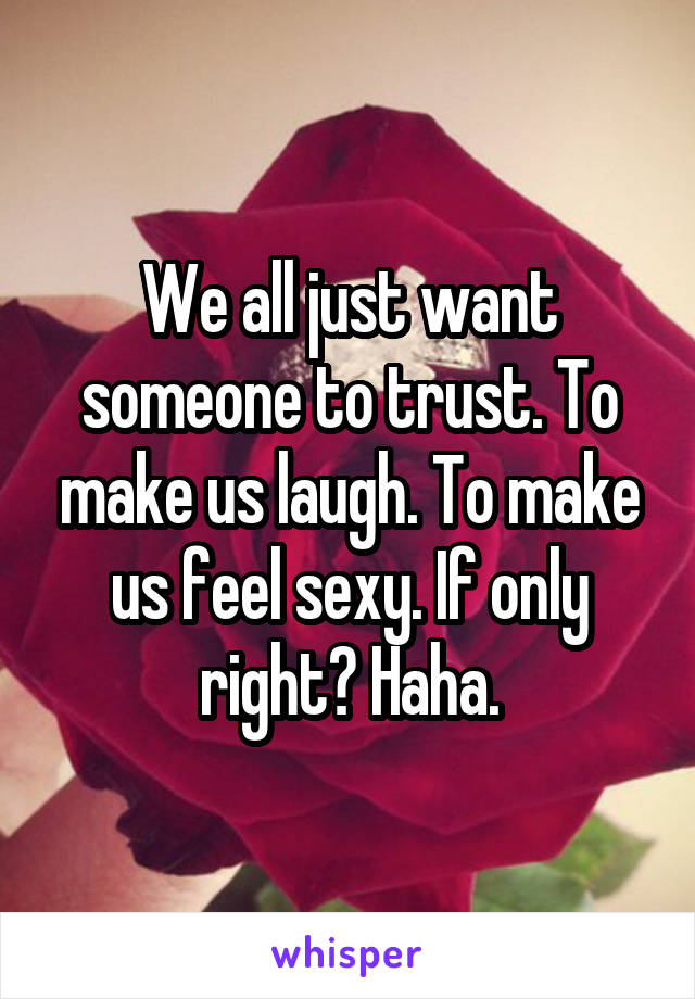 We all just want someone to trust. To make us laugh. To make us feel sexy. If only right? Haha.