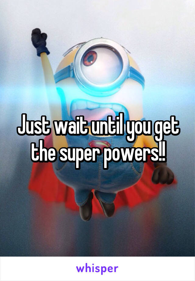 Just wait until you get the super powers!!