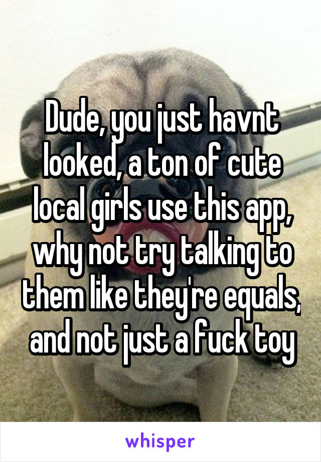 Dude, you just havnt looked, a ton of cute local girls use this app, why not try talking to them like they're equals, and not just a fuck toy