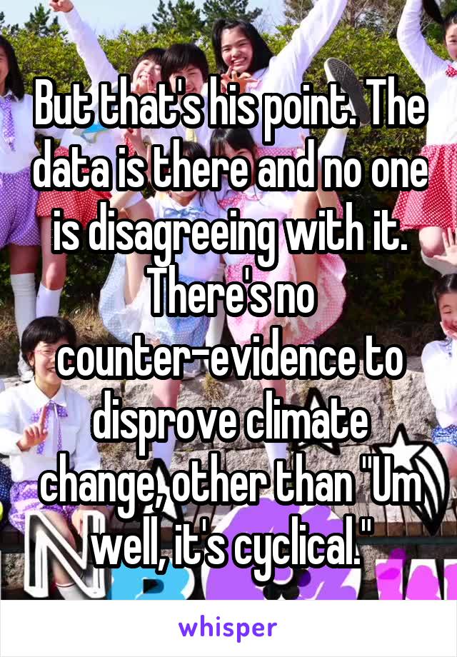 But that's his point. The data is there and no one is disagreeing with it. There's no counter-evidence to disprove climate change, other than "Um well, it's cyclical."