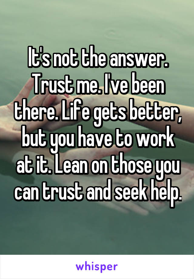 It's not the answer. Trust me. I've been there. Life gets better, but you have to work at it. Lean on those you can trust and seek help. 