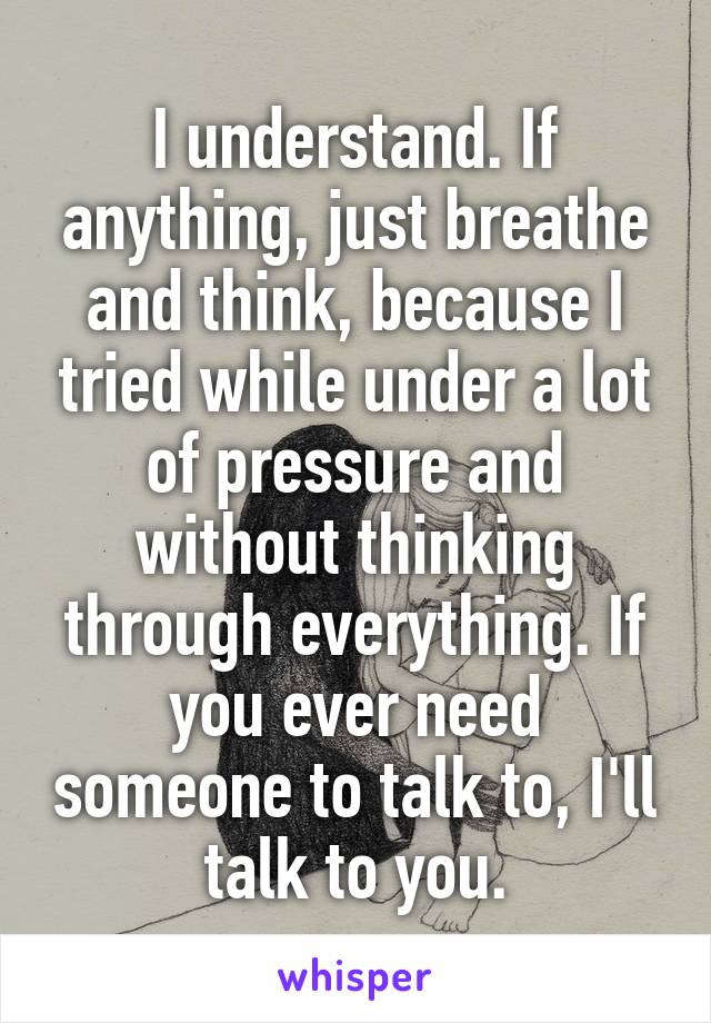 I understand. If anything, just breathe and think, because I tried while under a lot of pressure and without thinking through everything. If you ever need someone to talk to, I'll talk to you.