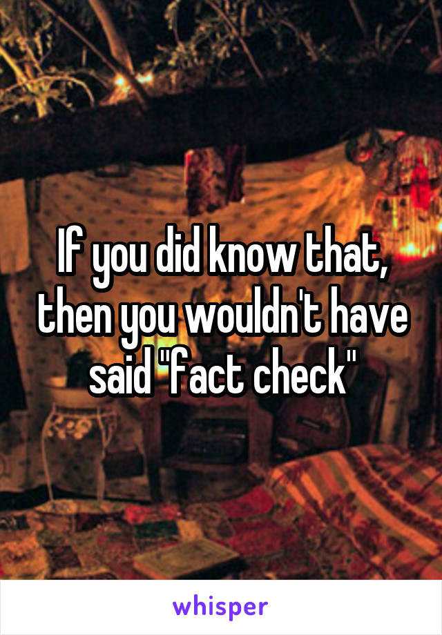 If you did know that, then you wouldn't have said "fact check"