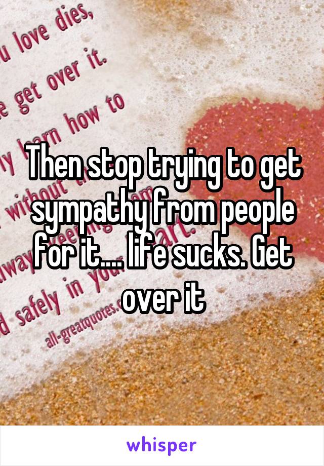 Then stop trying to get sympathy from people for it.... life sucks. Get over it