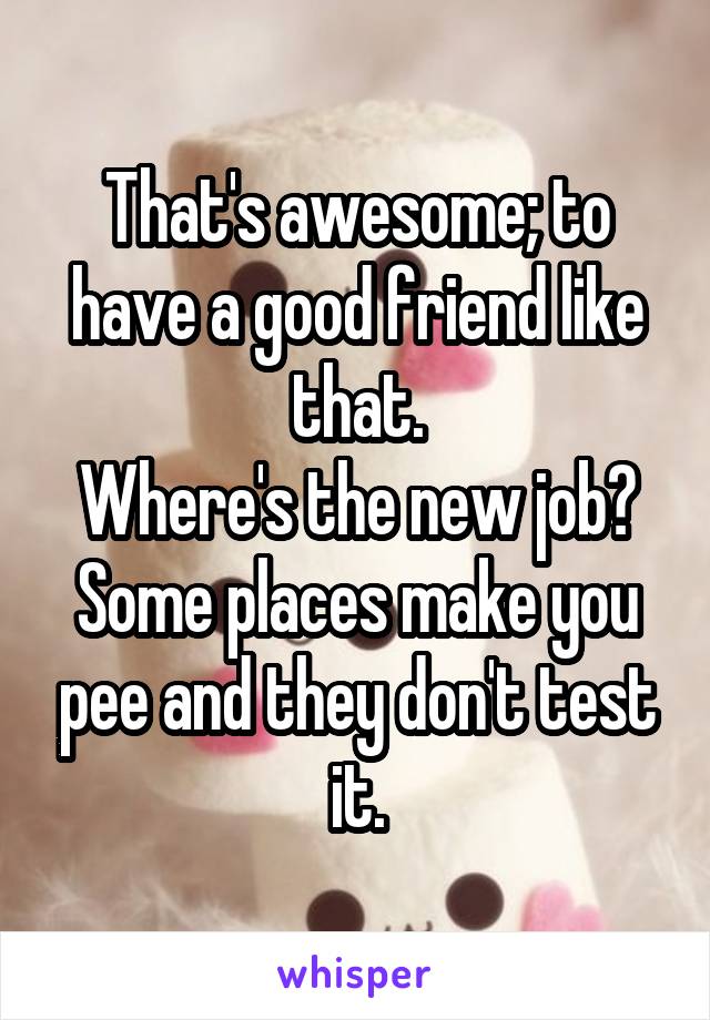 That's awesome; to have a good friend like that.
Where's the new job?
Some places make you pee and they don't test it.