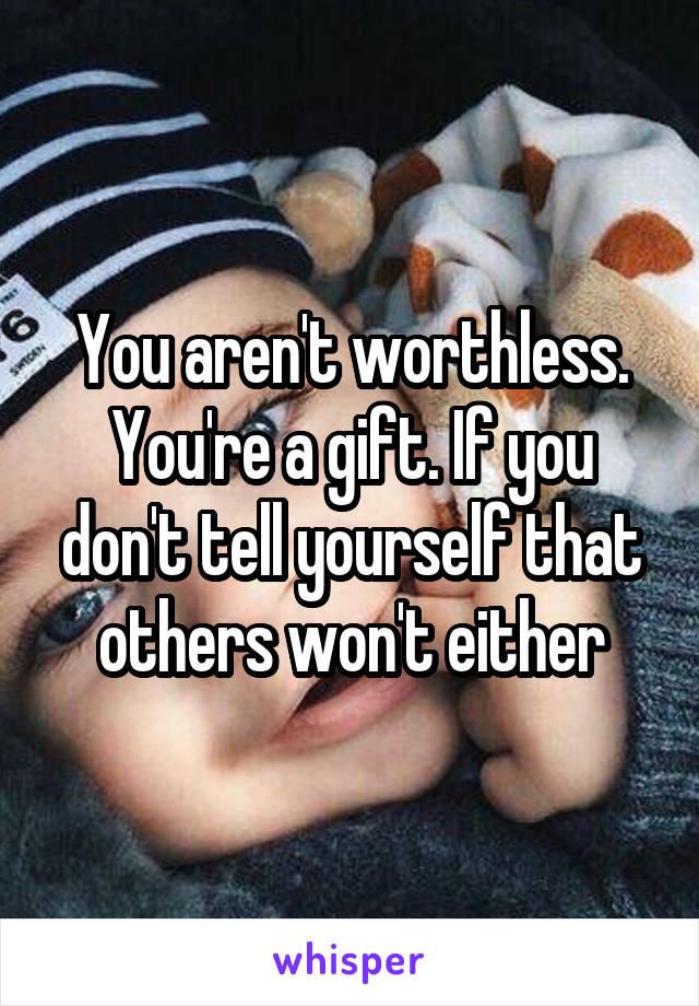 You aren't worthless. You're a gift. If you don't tell yourself that others won't either