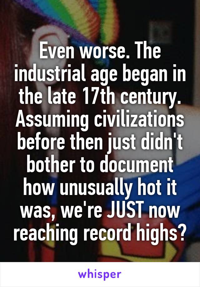 Even worse. The industrial age began in the late 17th century. Assuming civilizations before then just didn't bother to document how unusually hot it was, we're JUST now reaching record highs?