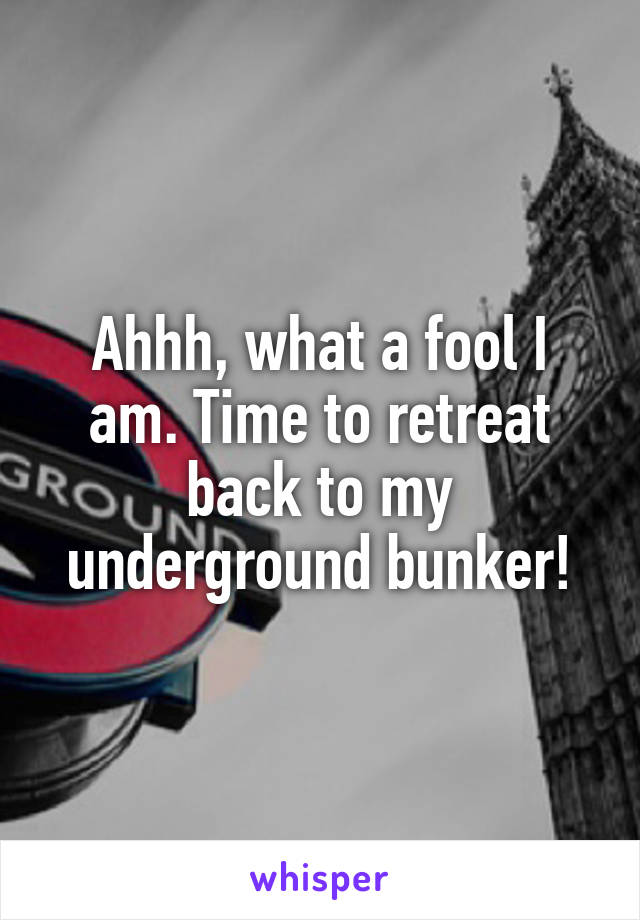 Ahhh, what a fool I am. Time to retreat back to my underground bunker!