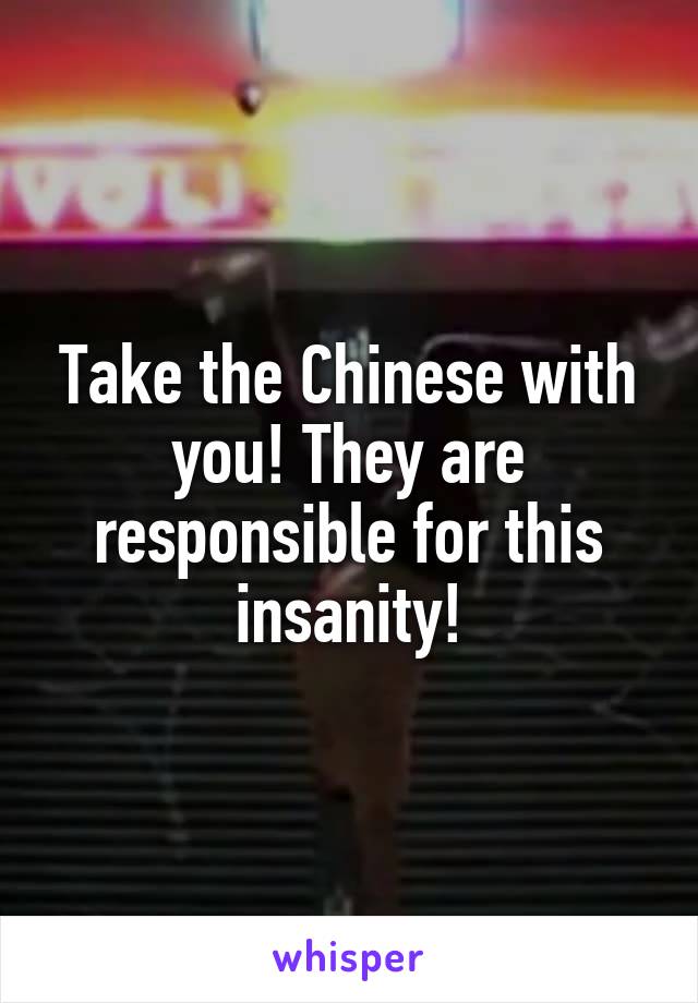 Take the Chinese with you! They are responsible for this insanity!