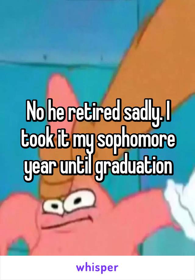 No he retired sadly. I took it my sophomore year until graduation