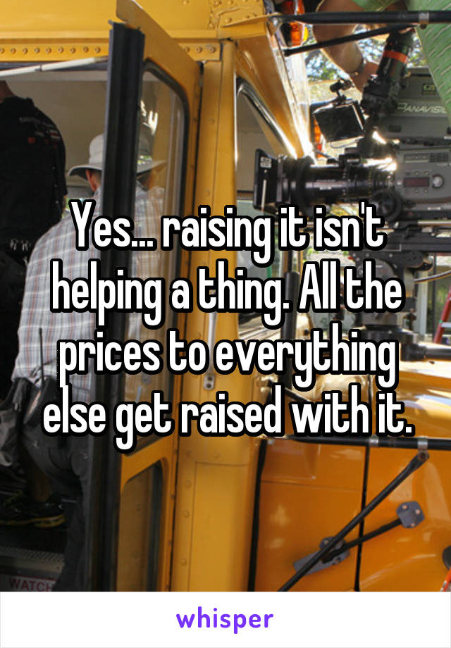 Yes... raising it isn't helping a thing. All the prices to everything else get raised with it.