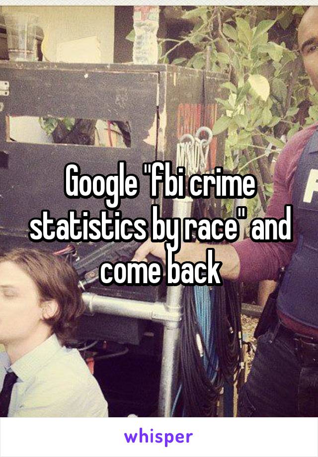 Google "fbi crime statistics by race" and come back