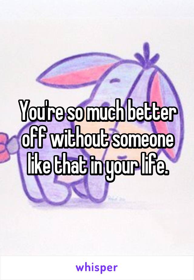 You're so much better off without someone like that in your life.