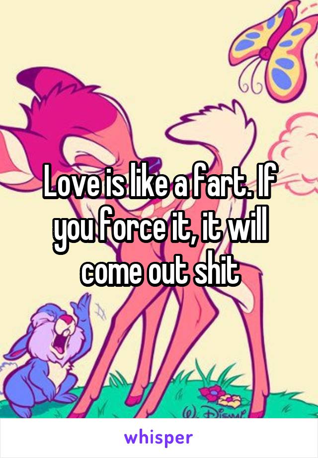 Love is like a fart. If you force it, it will come out shit