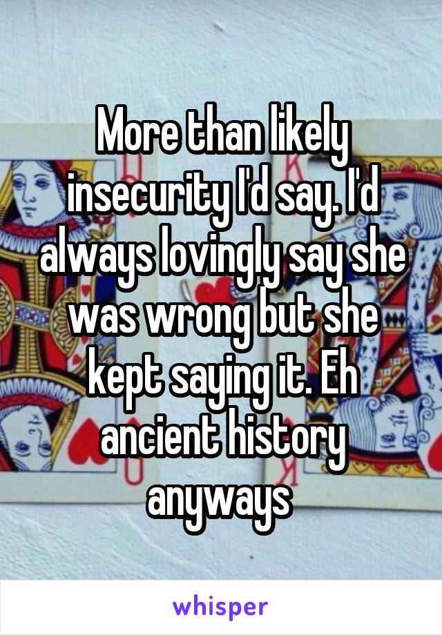 More than likely insecurity I'd say. I'd always lovingly say she was wrong but she kept saying it. Eh ancient history anyways 