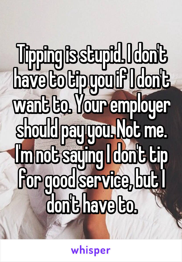 Tipping is stupid. I don't have to tip you if I don't want to. Your employer should pay you. Not me. I'm not saying I don't tip for good service, but I don't have to.