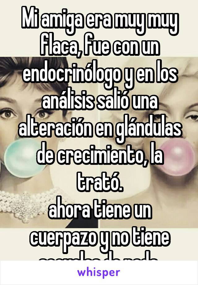 Mi amiga era muy muy flaca, fue con un endocrinólogo y en los análisis salió una alteración en glándulas de crecimiento, la trató.
ahora tiene un cuerpazo y no tiene secuelas de nada.