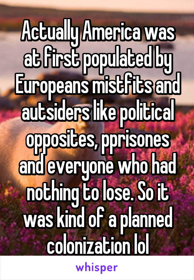 Actually America was at first populated by Europeans mistfits and autsiders like political opposites, pprisones and everyone who had nothing to lose. So it was kind of a planned colonization lol