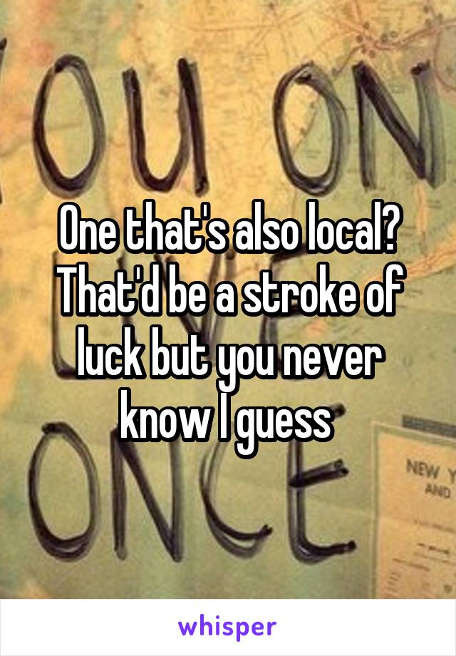 One that's also local? That'd be a stroke of luck but you never know I guess 