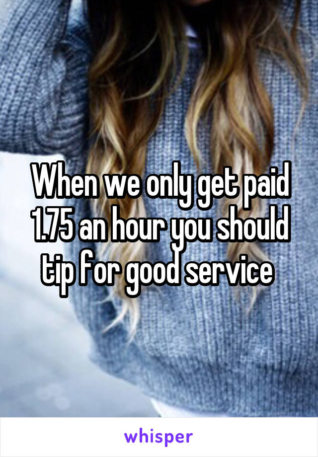 When we only get paid 1.75 an hour you should tip for good service 