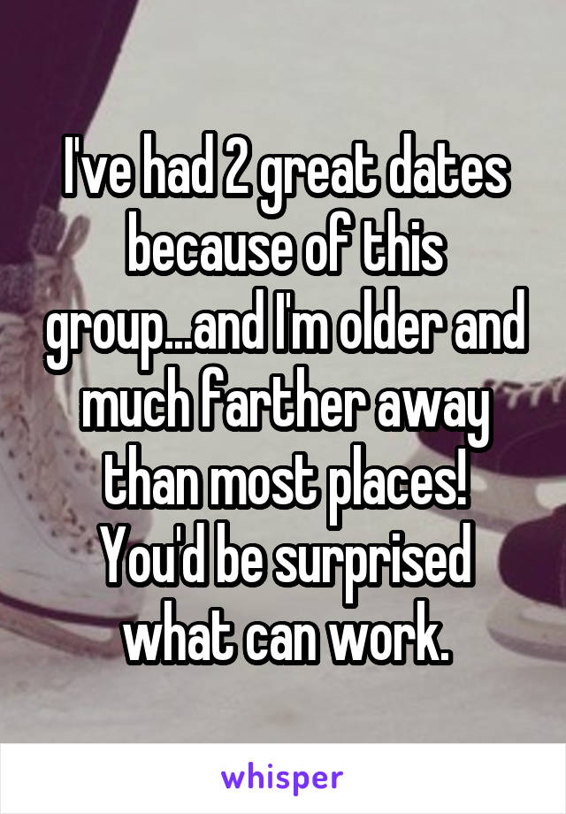 I've had 2 great dates because of this group...and I'm older and much farther away than most places!
You'd be surprised what can work.