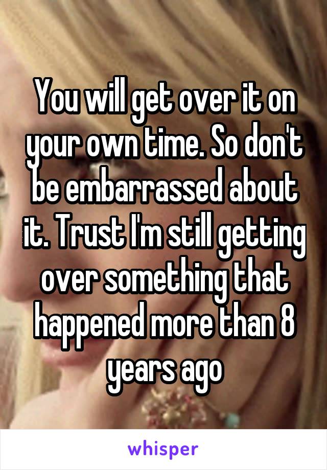 You will get over it on your own time. So don't be embarrassed about it. Trust I'm still getting over something that happened more than 8 years ago