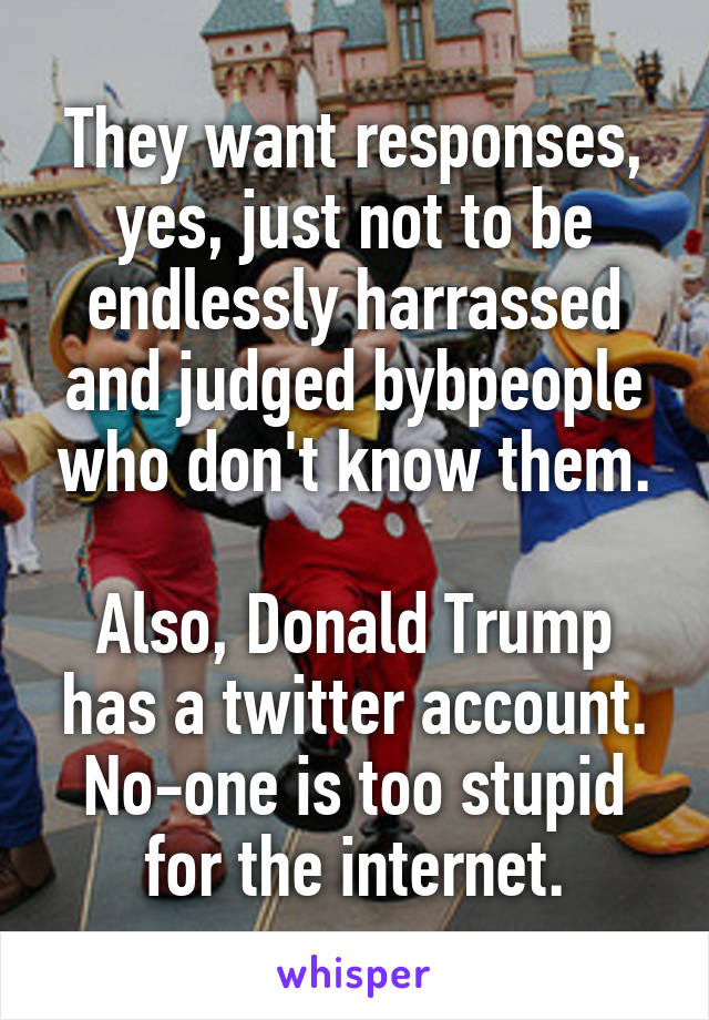 They want responses, yes, just not to be endlessly harrassed and judged bybpeople who don't know them.

Also, Donald Trump has a twitter account. No-one is too stupid for the internet.