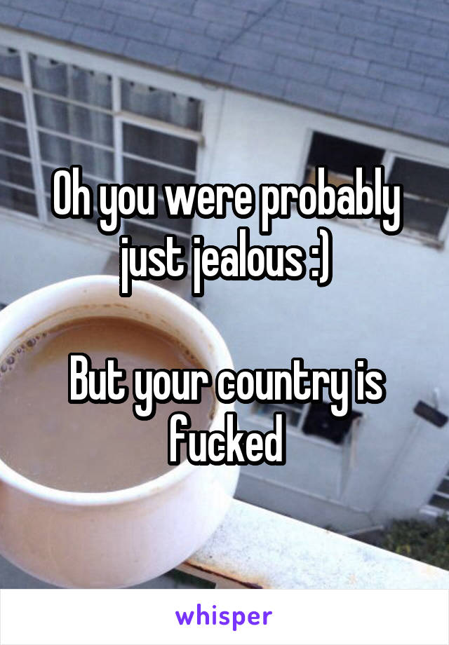 Oh you were probably just jealous :)

But your country is fucked