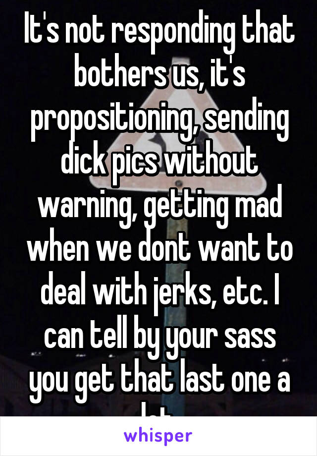 It's not responding that bothers us, it's propositioning, sending dick pics without warning, getting mad when we dont want to deal with jerks, etc. I can tell by your sass you get that last one a lot.