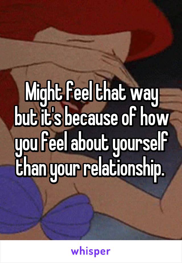 Might feel that way but it's because of how you feel about yourself than your relationship. 