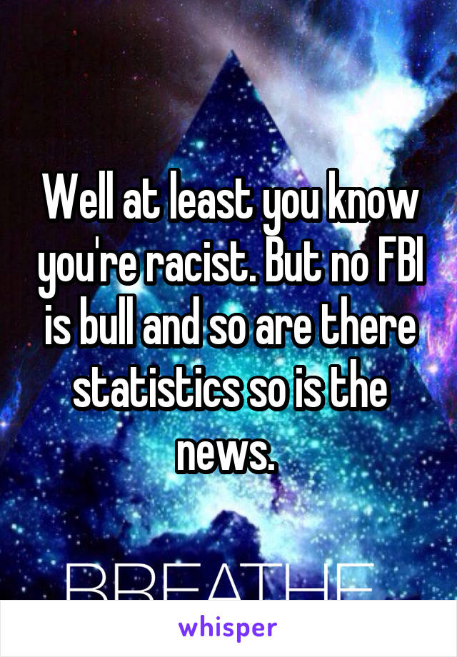 Well at least you know you're racist. But no FBI is bull and so are there statistics so is the news. 