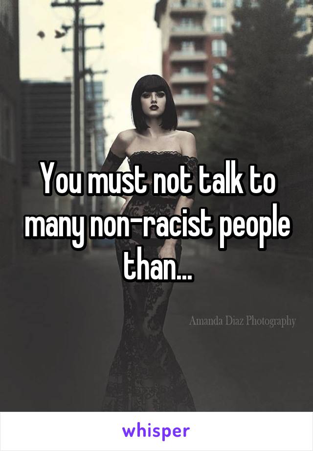 You must not talk to many non-racist people than...